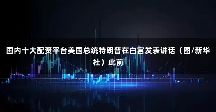 国内十大配资平台美国总统特朗普在白宫发表讲话（图/新华社）此前