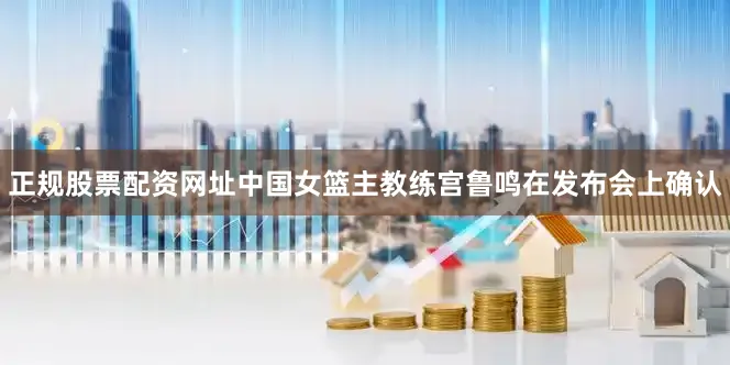 正规股票配资网址中国女篮主教练宫鲁鸣在发布会上确认
