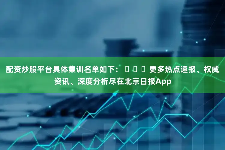 配资炒股平台具体集训名单如下： ​​​更多热点速报、权威资讯、深度分析尽在北京日报App