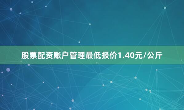 股票配资账户管理最低报价1.40元/公斤