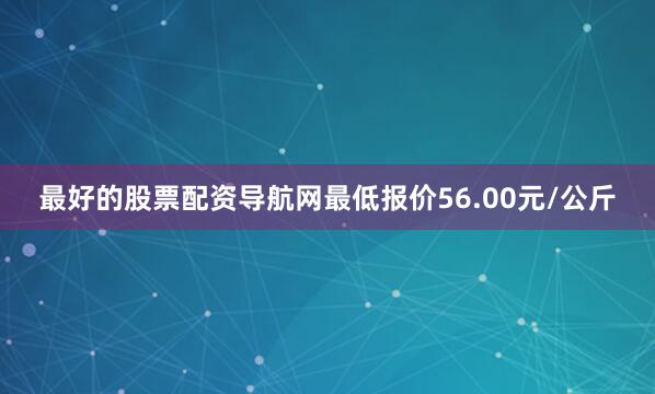 最好的股票配资导航网最低报价56.00元/公斤