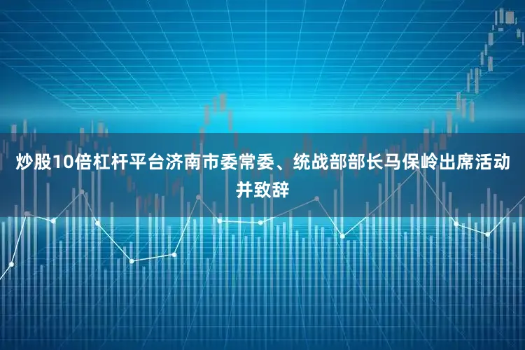 炒股10倍杠杆平台济南市委常委、统战部部长马保岭出席活动并致辞