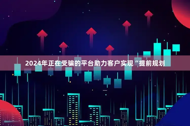 2024年正在受骗的平台助力客户实现“提前规划