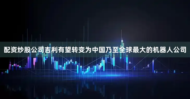 配资炒股公司吉利有望转变为中国乃至全球最大的机器人公司