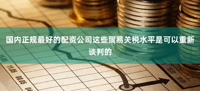 国内正规最好的配资公司这些贸易关税水平是可以重新谈判的