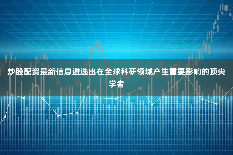 炒股配资最新信息遴选出在全球科研领域产生重要影响的顶尖学者