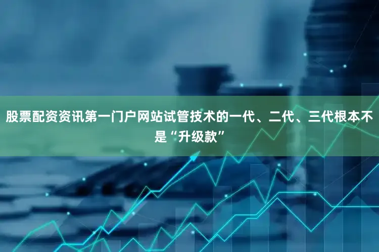 股票配资资讯第一门户网站试管技术的一代、二代、三代根本不是“升级款”