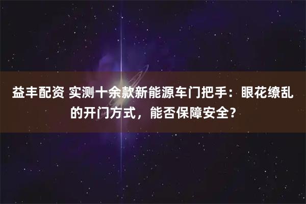 益丰配资 实测十余款新能源车门把手：眼花缭乱的开门方式，能否保障安全？