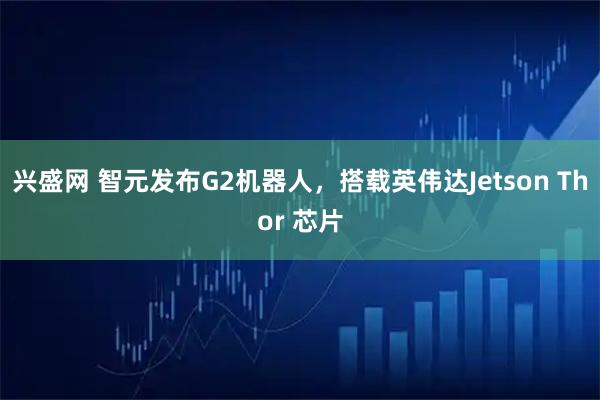 兴盛网 智元发布G2机器人，搭载英伟达Jetson Thor 芯片