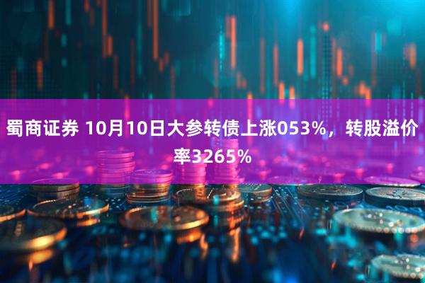 蜀商证券 10月10日大参转债上涨053%，转股溢价率3265%