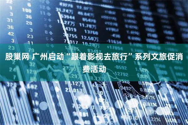 股巢网 广州启动“跟着影视去旅行”系列文旅促消费活动