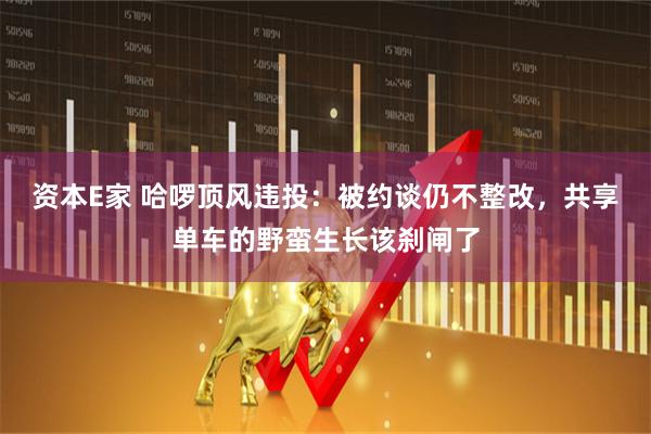 资本E家 哈啰顶风违投：被约谈仍不整改，共享单车的野蛮生长该刹闸了