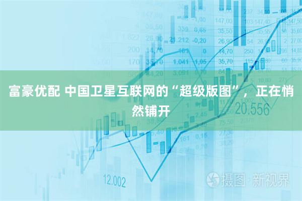 富豪优配 中国卫星互联网的“超级版图”，正在悄然铺开