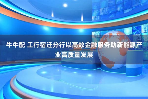 牛牛配 工行宿迁分行以高效金融服务助新能源产业高质量发展