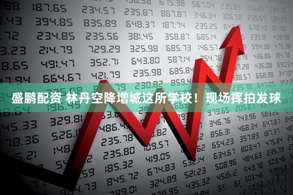 盛鹏配资 林丹空降增城这所学校！现场挥拍发球
