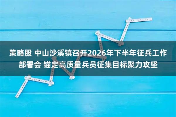 策略股 中山沙溪镇召开2026年下半年征兵工作部署会 锚定高质量兵员征集目标聚力攻坚